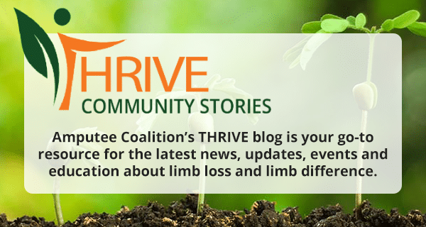 Amputee Coalition’s THRIVE blog is your go-to resource for the latest news, updates, events, and education about limb loss and limb difference.